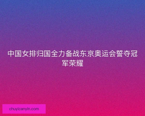 中国女排归国全力备战东京奥运会誓夺冠军荣耀