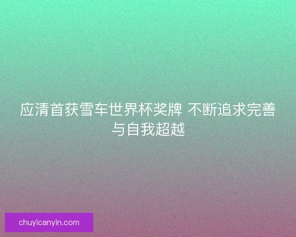 应清首获雪车世界杯奖牌 不断追求完善与自我超越 应清首获雪车世界杯奖牌 不断追求完善与自我超越