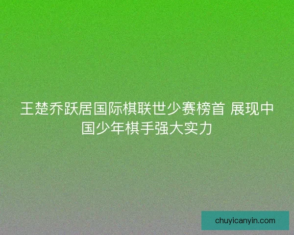 王楚乔跃居国际棋联世少赛榜首 展现中国少年棋手强大实力 王楚乔跃居国际棋联世少赛榜首 展现中国少年棋手强大实力