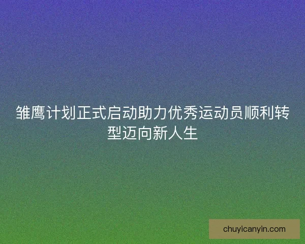 雏鹰计划正式启动助力优秀运动员顺利转型迈向新人生