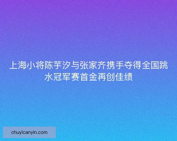 上海小将陈芋汐与张家齐携手夺得全国跳水冠军赛首金再创佳绩