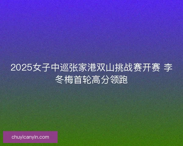 2025女子中巡张家港双山挑战赛开赛 李冬梅首轮高分领跑 2025女子中巡张家港双山挑战赛开赛 李冬梅首轮高分领跑