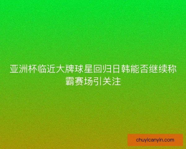 亚洲杯临近大牌球星回归日韩能否继续称霸赛场引关注