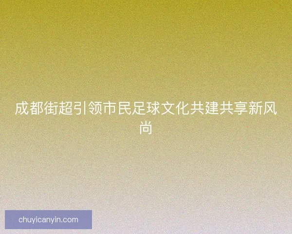 成都街超引领市民足球文化共建共享新风尚 成都街超引领市民足球文化共建共享新风尚