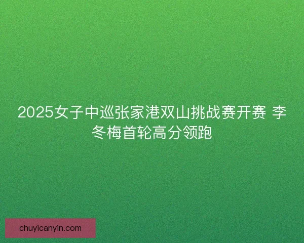 2025女子中巡张家港双山挑战赛开赛 李冬梅首轮高分领跑 2025女子中巡张家港双山挑战赛开赛 李冬梅首轮高分领跑
