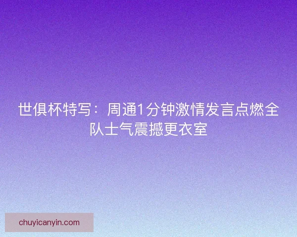 世俱杯特写：周通1分钟激情发言点燃全队士气震撼更衣室