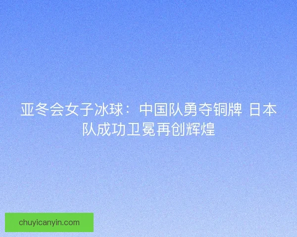 亚冬会女子冰球:中国队勇夺铜牌 日本队成功卫冕再创辉煌 亚冬会女子冰球:中国队勇夺铜牌 日本队成功卫冕再创辉煌