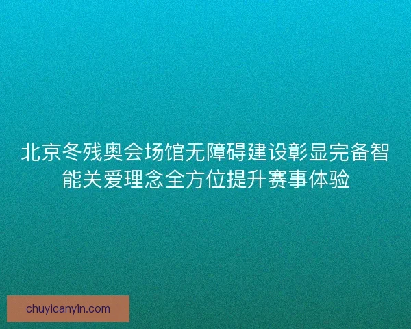 北京冬残奥会场馆无障碍建设彰显完备智能关爱理念全方位提升赛事体验