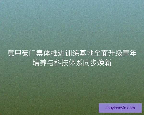意甲豪门集体推进训练基地全面升级青年培养与科技体系同步焕新
