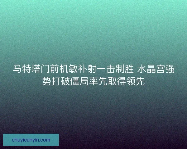 马特塔门前机敏补射一击制胜 水晶宫强势打破僵局率先取得领先