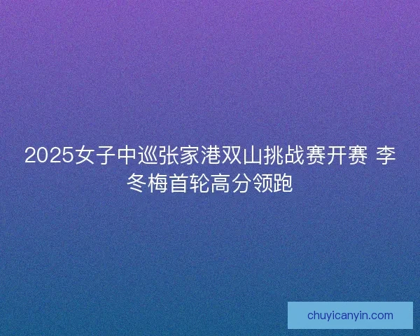 2025女子中巡张家港双山挑战赛开赛 李冬梅首轮高分领跑