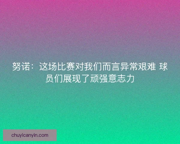 努诺：这场比赛对我们而言异常艰难 球员们展现了顽强意志力