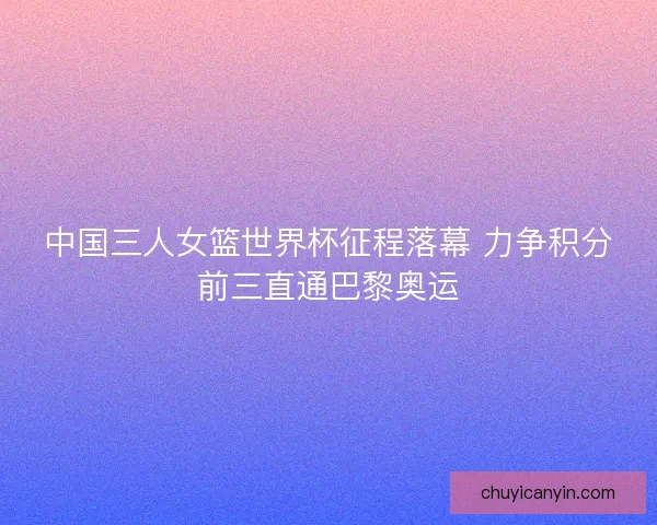 中国三人女篮世界杯征程落幕 力争积分前三直通巴黎奥运