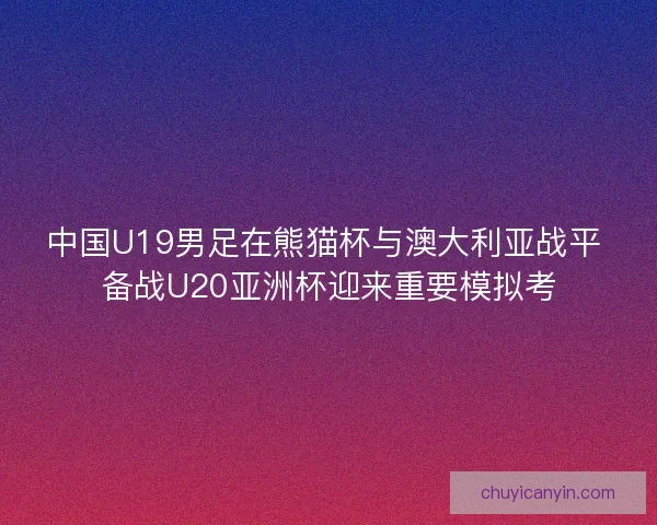 中国U19男足在熊猫杯与澳大利亚战平 备战U20亚洲杯迎来重要模拟考 中国U19男足在熊猫杯与澳大利亚战平 备战U20亚洲杯迎来重要模拟考