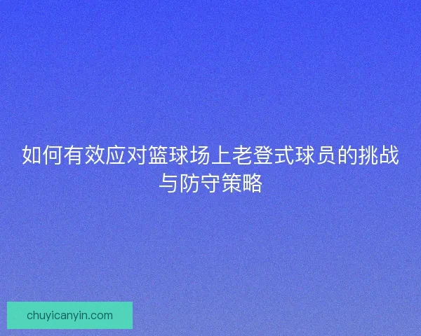 如何有效应对篮球场上老登式球员的挑战与防守策略 如何有效应对篮球场上老登式球员的挑战与防守策略
